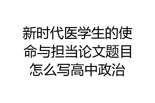 新时代医学生的使命与担当论文题目怎么写高中政治