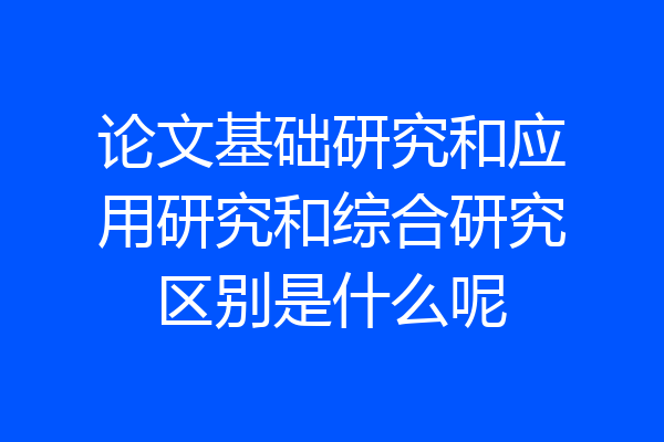 论文基础研究和应用研究和综合研究区别是什么呢