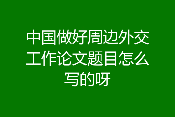 中国做好周边外交工作论文题目怎么写的呀