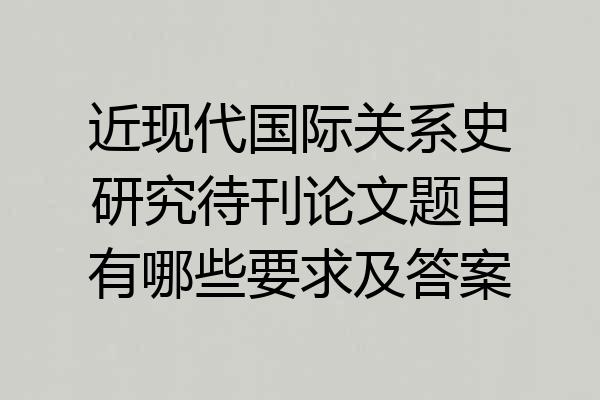 近现代国际关系史研究待刊论文题目有哪些要求及答案