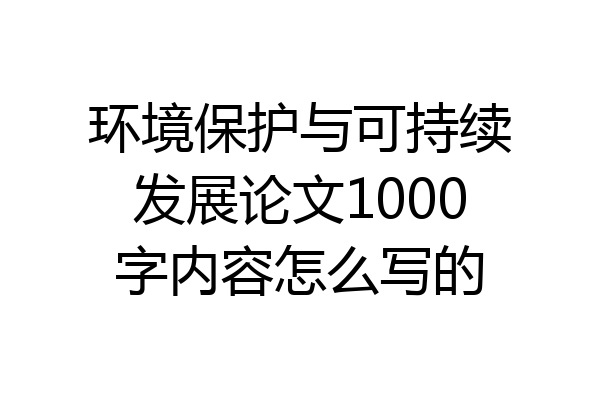 环境保护与可持续发展论文1000字内容怎么写的