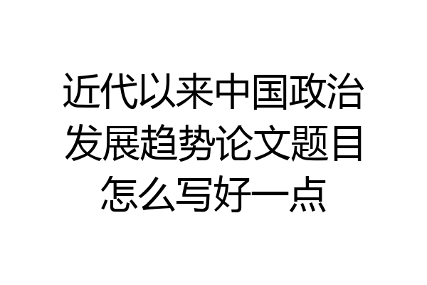 近代以来中国政治发展趋势论文题目怎么写好一点
