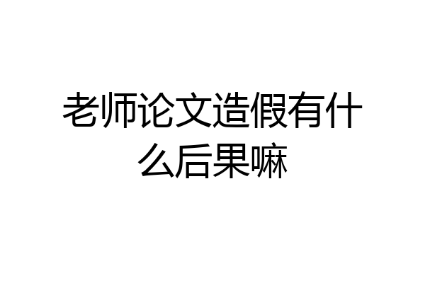 老师论文造假有什么后果嘛