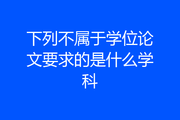 下列不属于学位论文要求的是什么学科