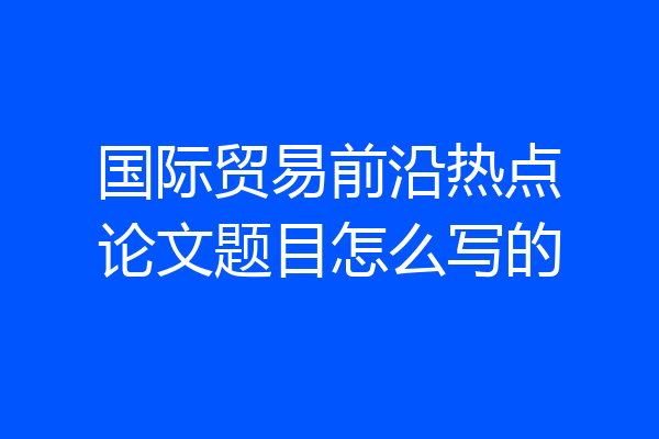 国际贸易前沿热点论文题目怎么写的