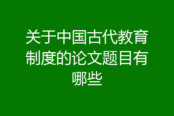 关于中国古代教育制度的论文题目有哪些