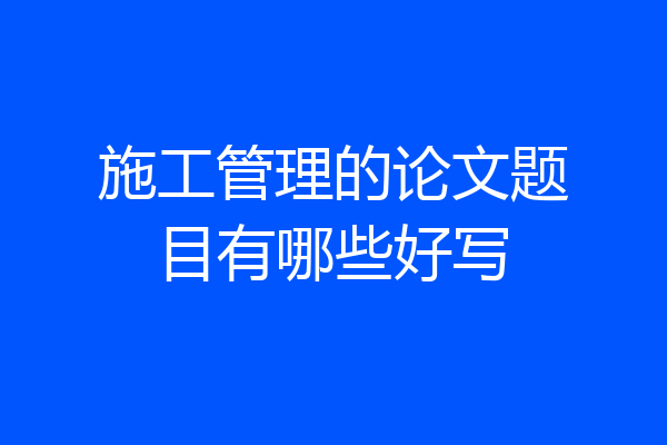 施工管理的论文题目有哪些好写