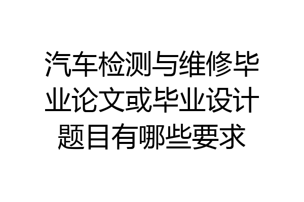 汽车检测与维修毕业论文或毕业设计题目有哪些要求