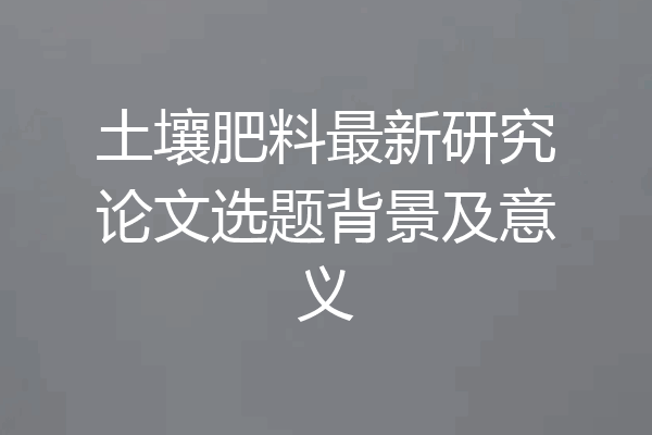 土壤肥料最新研究论文选题背景及意义
