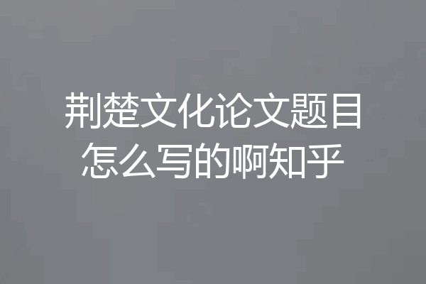 荆楚文化论文题目怎么写的啊知乎