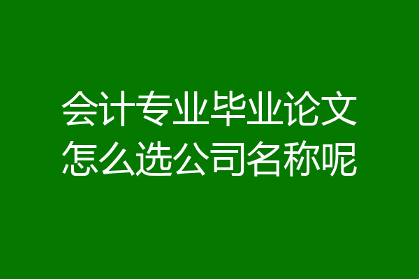 会计专业毕业论文怎么选公司名称呢