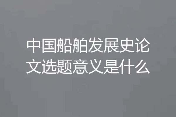 中国船舶发展史论文选题意义是什么