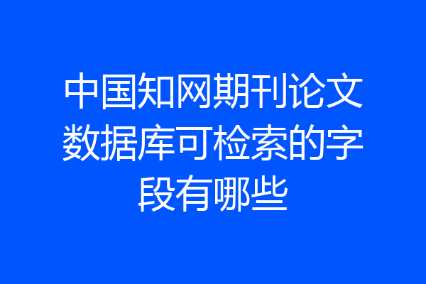 中国知网期刊论文数据库可检索的字段有哪些