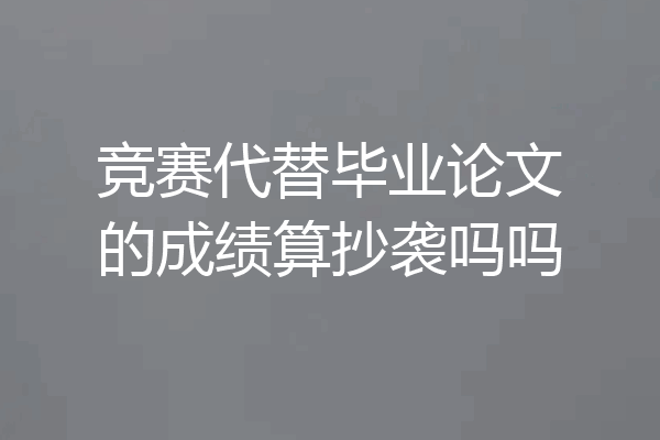 竞赛代替毕业论文的成绩算抄袭吗吗