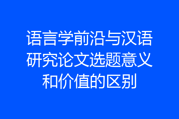 语言学前沿与汉语研究论文选题意义和价值的区别