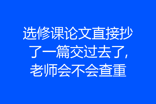 选修课论文直接抄了一篇交过去了,老师会不会查重