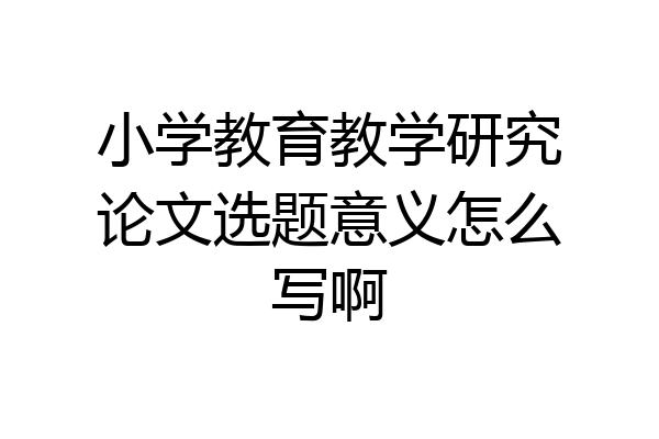 小学教育教学研究论文选题意义怎么写啊