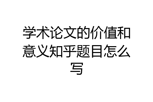 学术论文的价值和意义知乎题目怎么写