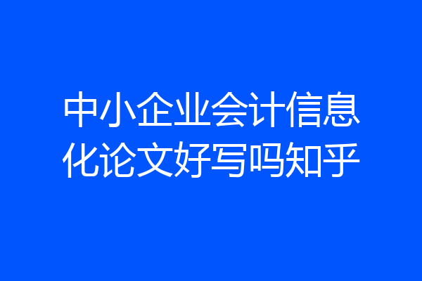 中小企业会计信息化论文好写吗知乎