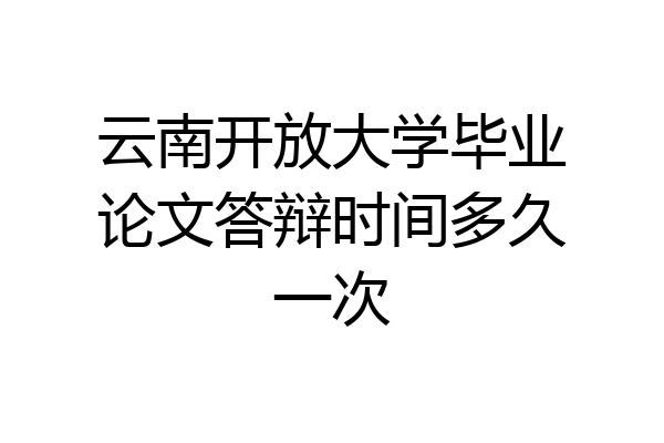 云南开放大学毕业论文答辩时间多久一次