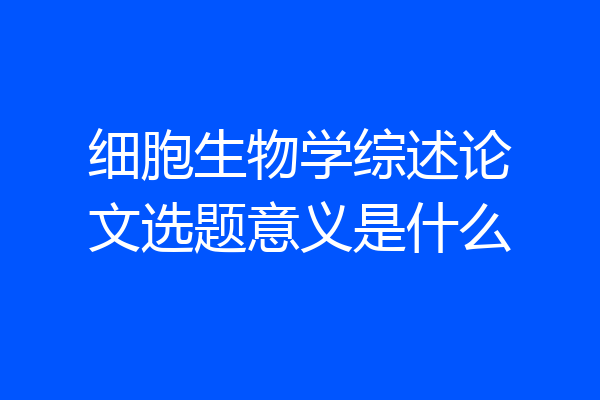细胞生物学综述论文选题意义是什么