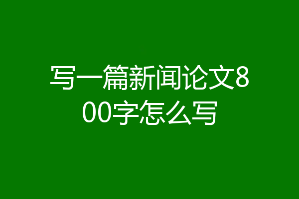 写一篇新闻论文800字怎么写