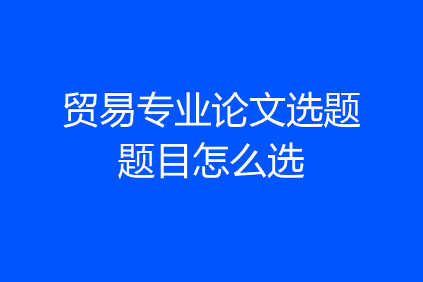 贸易专业论文选题题目怎么选