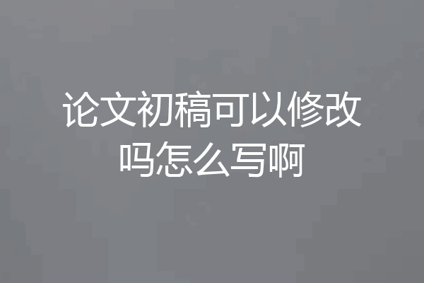 论文初稿可以修改吗怎么写啊