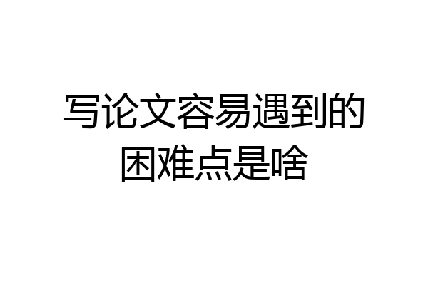 写论文容易遇到的困难点是啥