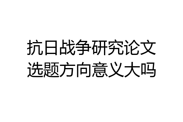 抗日战争研究论文选题方向意义大吗