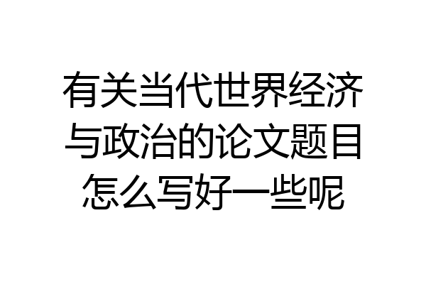 有关当代世界经济与政治的论文题目怎么写好一些呢