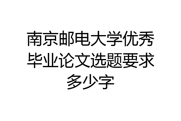 南京邮电大学优秀毕业论文选题要求多少字