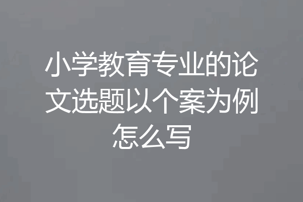 小学教育专业的论文选题以个案为例怎么写