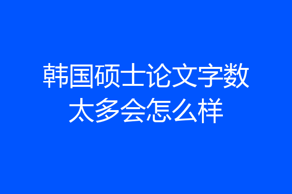 韩国硕士论文字数太多会怎么样