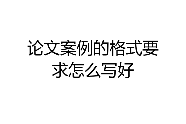 论文案例的格式要求怎么写好