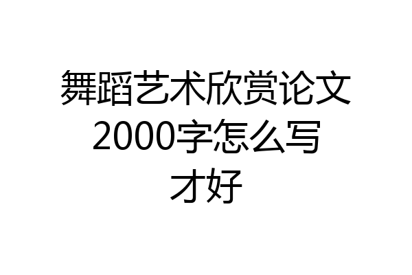 舞蹈艺术欣赏论文2000字怎么写才好