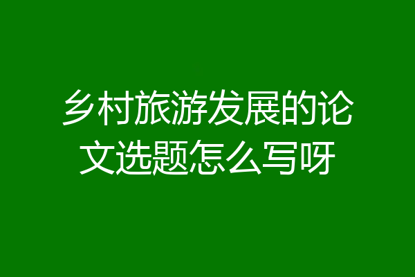 乡村旅游发展的论文选题怎么写呀