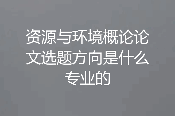 资源与环境概论论文选题方向是什么专业的