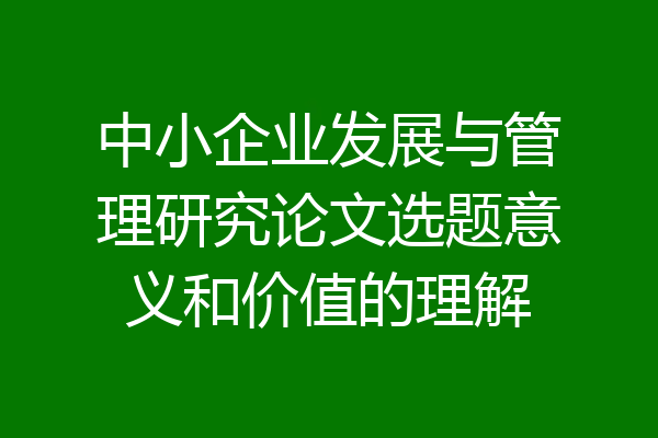 中小企业发展与管理研究论文选题意义和价值的理解