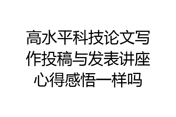 高水平科技论文写作投稿与发表讲座心得感悟一样吗