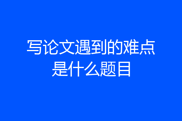 写论文遇到的难点是什么题目
