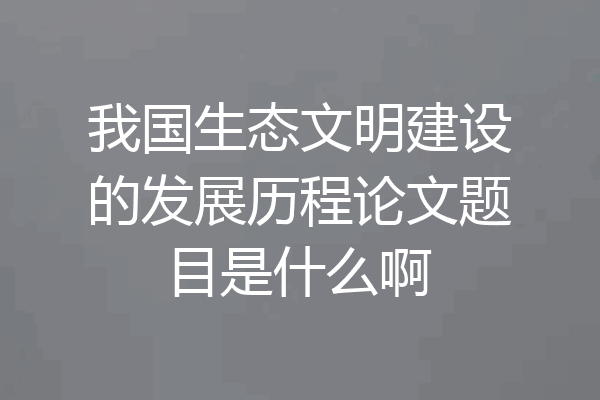 我国生态文明建设的发展历程论文题目是什么啊