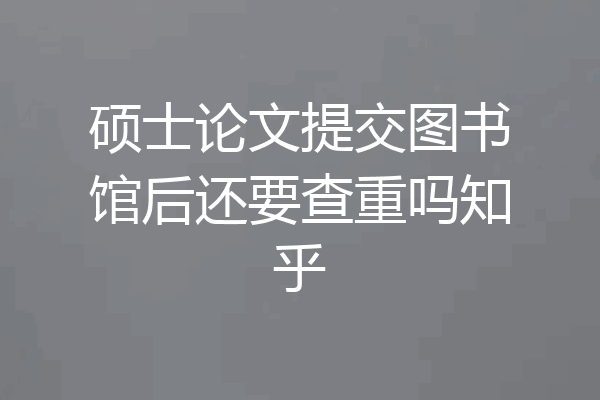 硕士论文提交图书馆后还要查重吗知乎