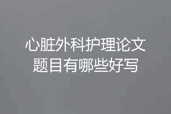 心脏外科护理论文题目有哪些好写