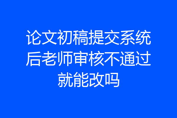 论文初稿提交系统后老师审核不通过就能改吗
