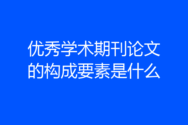 优秀学术期刊论文的构成要素是什么