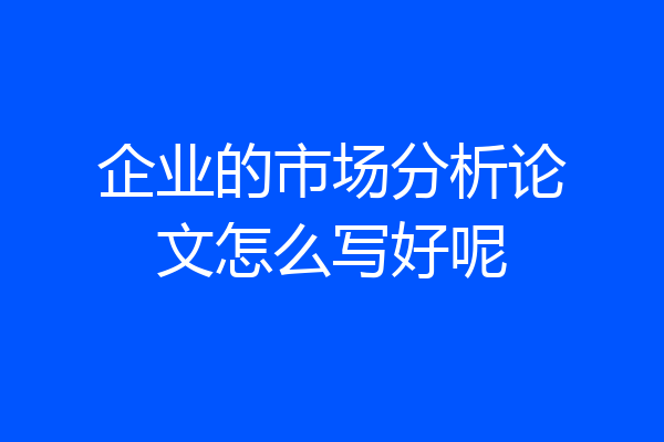企业的市场分析论文怎么写好呢