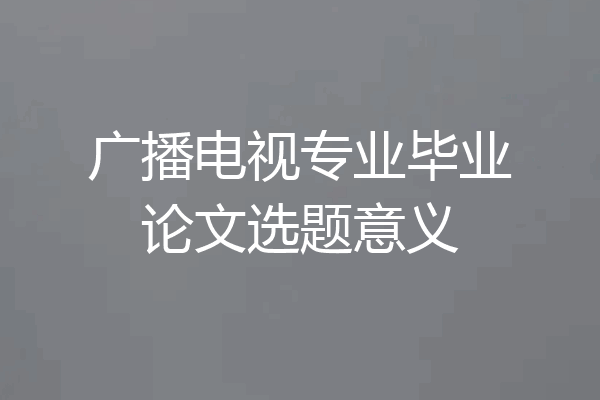 广播电视专业毕业论文选题意义