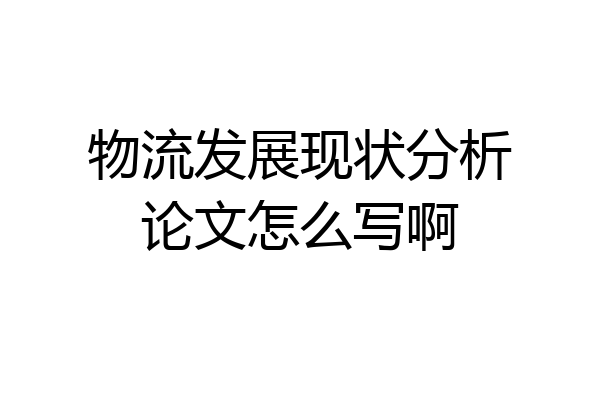 物流发展现状分析论文怎么写啊
