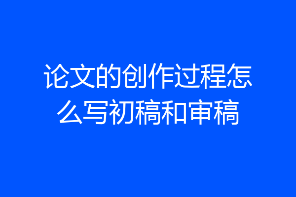 论文的创作过程怎么写初稿和审稿